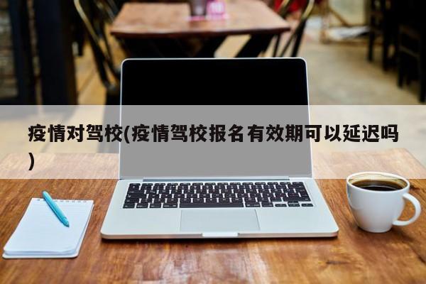 疫情对驾校(疫情驾校报名有效期可以延迟吗)