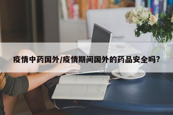 疫情中药国外/疫情期间国外的药品安全吗?